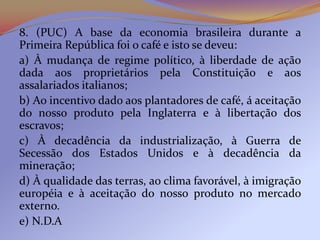 8. (PUC) A base da economia brasileira durante a
Primeira República foi o café e isto se deveu:
a) À mudança de regime político, à liberdade de ação
dada aos proprietários pela Constituição e aos
assalariados italianos;
b) Ao incentivo dado aos plantadores de café, á aceitação
do nosso produto pela Inglaterra e à libertação dos
escravos;
c) À decadência da industrialização, à Guerra de
Secessão dos Estados Unidos e à decadência da
mineração;
d) À qualidade das terras, ao clima favorável, à imigração
européia e à aceitação do nosso produto no mercado
externo.
e) N.D.A
 