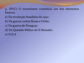 9. (PUC) O tenentismo constituiu um dos elementos
básicos:
a) Da revolução brasileira de 1930;
b) Da guerra contra Rosas e Oribe;
c) Da guerra do Paraguai;
d) Da Questão Militar do II Reinado;
e) N.D.A
 