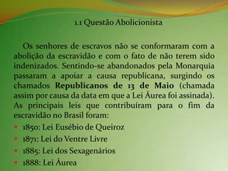 1.1 Questão Abolicionista

   Os senhores de escravos não se conformaram com a
abolição da escravidão e com o fato de não terem sido
indenizados. Sentindo-se abandonados pela Monarquia
passaram a apoiar a causa republicana, surgindo os
chamados Republicanos de 13 de Maio (chamada
assim por causa da data em que a Lei Áurea foi assinada).
As principais leis que contribuíram para o fim da
escravidão no Brasil foram:
 1850: Lei Eusébio de Queiroz
 1871: Lei do Ventre Livre
 1885: Lei dos Sexagenários
 1888: Lei Áurea
 