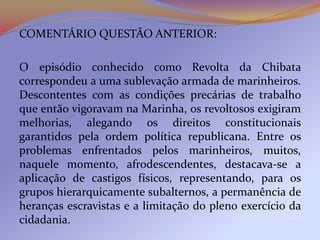 COMENTÁRIO QUESTÃO ANTERIOR:

O episódio conhecido como Revolta da Chibata
correspondeu a uma sublevação armada de marinheiros.
Descontentes com as condições precárias de trabalho
que então vigoravam na Marinha, os revoltosos exigiram
melhorias, alegando os direitos constitucionais
garantidos pela ordem política republicana. Entre os
problemas enfrentados pelos marinheiros, muitos,
naquele momento, afrodescendentes, destacava-se a
aplicação de castigos físicos, representando, para os
grupos hierarquicamente subalternos, a permanência de
heranças escravistas e a limitação do pleno exercício da
cidadania.
 