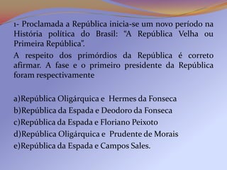 1- Proclamada a República inicia-se um novo período na
História política do Brasil: “A República Velha ou
Primeira República”.
A respeito dos primórdios da República é correto
afirmar. A fase e o primeiro presidente da República
foram respectivamente

a)República Oligárquica e Hermes da Fonseca
b)República da Espada e Deodoro da Fonseca
c)República da Espada e Floriano Peixoto
d)República Oligárquica e Prudente de Morais
e)República da Espada e Campos Sales.
 
