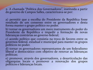 2- A chamada “Política dos Governadores”, instituída a partir
do governo de Campos Salles, caracterizava-se por:

a) permitir que a escolha do Presidente da República fosse
resultado de um consenso entre os governadores e desta
forma manter o grupo político no poder.
b) tornar os governadores um mero instrumento do poder do
Presidente da República e impedir a formação de novas
lideranças contrárias ao governo federal;
c) acordo político que consistia na troca de favores entre os
governos federal, estadual e municipal para manter os grupos
políticos no poder.
d) tornar os governadores representantes de um federalismo
liberal e democrático com objetivo de renovar as lideranças
políticas;
e) promover, através dos governadores, a desarticulação das
oligarquias locais e promover a renovação dos grupos
políticos e lideranças locais.
 