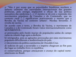3- "Não é por acaso que as autoridades brasileiras recebem o
aplauso unânime das autoridades internacionais das grandes
potências, pela energia implacável e eficaz de sua política
saneadora das epidemias [...]. O mesmo se dá com a repressão dos
movimentos populares de Canudos e do Contestado, que no
contexto rural [...] significavam praticamente o mesmo que a
Revolta da Vacina no contexto urbano". Nicolau Sevcenko. A
revolta da vacina.
De acordo com o texto, a Revolta da Vacina, o movimento de
Canudos e o do Contestado foram vistos internacionalmente como
MOVIMENTOS :
a) provocados pelo êxodo maciço de populações saídas do campo
rumo às cidades logo após a abolição.
b) retrógrados, pois as agitações provocadas por estes movimentos
populares dificultavam a modernização do país.
c) decorrentes da política sanitarista de Oswaldo Cruz.
d) indícios de que a escravidão e o império chegavam ao fim para
dar lugar ao trabalho livre e à república.
e) conservadores, porque ameaçavam o avanço do capital norte-
americano no Brasil.
 