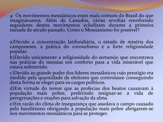 4- Os movimentos messiânicos eram mais comuns do Brasil do que
imaginávamos. Além de Canudos, várias revoltas envolvendo
seguidores destes movimentos eclodiram durante a primeira
metade de século passado. Como o Messianismo foi possível?

a)Devido a concentração latifundiária, o estado de miséria dos
camponeses, a prática do coronelismo e a forte religiosidade
popular.
b)Devido unicamente a religiosidade do sertanejo que encontrava
nas práticas do messias um conforto para a vida miserável que
estava submetido.
c)Devido ao grande poder dos líderes messiânicos cujo prestígio era
medido pela quantidade de eleitores que controlasse conseguindo
desta forma se eleger para os cargos políticos.
d)Em virtude do temor que as profecias dos beatos causavam à
população mais pobre, preferindo resignar-se a vida de
peregrinações e orações para salvação da alma.
e)Em razão do clima de insegurança que assolava o campo causado
pelo banditismo obrigando a população mais pobre abrigarem-se
nos movimentos messiânicos para se proteger.
 