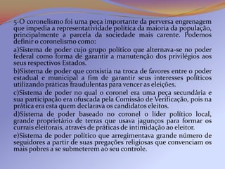 5-O coronelismo foi uma peça importante da perversa engrenagem
que impedia a representatividade política da maioria da população,
principalmente a parcela da sociedade mais carente. Podemos
definir o coronelismo como:
a)Sistema de poder cujo grupo político que alternava-se no poder
federal como forma de garantir a manutenção dos privilégios aos
seus respectivos Estados.
b)Sistema de poder que consistia na troca de favores entre o poder
estadual e municipal a fim de garantir seus interesses políticos
utilizando práticas fraudulentas para vencer as eleições.
c)Sistema de poder no qual o coronel era uma peça secundária e
sua participação era ofuscada pela Comissão de Verificação, pois na
prática era esta quem declarava os candidatos eleitos.
d)Sistema de poder baseado no coronel o líder político local,
grande proprietário de terras que usava jagunços para formar os
currais eleitorais, através de práticas de intimidação ao eleitor.
e)Sistema de poder político que arregimentava grande número de
seguidores a partir de suas pregações religiosas que convenciam os
mais pobres a se submeterem ao seu controle.
 