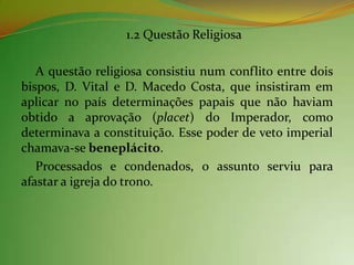 1.2 Questão Religiosa

   A questão religiosa consistiu num conflito entre dois
bispos, D. Vital e D. Macedo Costa, que insistiram em
aplicar no país determinações papais que não haviam
obtido a aprovação (placet) do Imperador, como
determinava a constituição. Esse poder de veto imperial
chamava-se beneplácito.
   Processados e condenados, o assunto serviu para
afastar a igreja do trono.
 