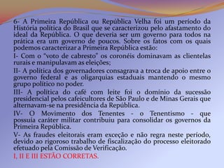 6- A Primeira República ou República Velha foi um período da
História política do Brasil que se caracterizou pelo afastamento do
ideal da República. O que deveria ser um governo para todos na
prática era um governo de poucos. Sobre os fatos com os quais
podemos caracterizar a Primeira República estão:
I- Com o “voto de cabresto” os coronéis dominavam as clientelas
rurais e manipulavam as eleições;
II- A política dos governadores consagrava a troca de apoio entre o
governo federal e as oligarquias estaduais mantendo o mesmo
grupo político no poder.
III- A política do café com leite foi o domínio da sucessão
presidencial pelos cafeicultores de São Paulo e de Minas Gerais que
alternavam-se na presidência da República.
IV- O Movimento dos Tenentes - o Tenentismo - que
possuía caráter militar contribuiu para consolidar os governos da
Primeira República.
V- As fraudes eleitorais eram exceção e não regra neste período,
devido ao rigoroso trabalho de fiscalização do processo eleitorado
efetuado pela Comissão de Verificação.
I, II E III ESTÃO CORRETAS.
 