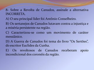 8- Sobre a Revolta de Canudos, assinale a alternativa
INCORRETA.
A) O seu principal líder foi Antônio Conselheiro.
B) Os sertanejos de Canudos lutavam contra a injustiça e
a miséria persistente na região.
C) Caracterizou-se como um movimento de caráter
messiânico.
D) A Guerra de Canudos foi tema do livro “Os Sertões”,
do escritor Euclides da Cunha.
E) Os revoltosos de Canudos receberam apoio
incondicional dos coronéis da região.
 