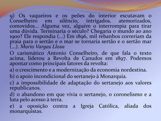 9) Os vaqueiros e os peões do interior escutavam o
Conselheiro em silêncio, intrigados, atemorizados,
comovidos... Alguma vez, alguém o interrompia para tirar
uma dúvida. Terminaria o século? Chegaria o mundo ao ano
1900? Ele respondia (...) Em 1896, mil rebanhos correriam da
praia para o sertão e o mar se tornaria sertão e o sertão mar
(...). Mario Vargas Llosa
O carismático Antonio Conselheiro, de que fala o texto
acima, liderou a Revolta de Canudos em 1897. Podemos
apontar como principais fatores da revolta:
a) o crescimento e a modernização da economia nordestina.
b) o apoio incondicional do sertanejo à Monarquia.
c) a impossibilidade de adaptação do sertanejo aos valores
republicanos.
d) o abandono em que vivia o sertanejo, o coronelismo e a
luta pelo acesso à terra.
e) a oposição contra a Igreja Católica, aliada dos
monarquistas.
 