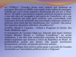 10) (UFRJ97)- “Canudos ficava num cenário que lembrava as
paisagens descritas na Bíblia: uma região árida repleta de caatingas,
rodeada por cinco serras ásperas e atravessada por um rio, o Vaza-
Barris. Decidido a permanecer naquela autêntica fortaleza natural,
e isso não deve ter escapado à percepção de Conselheiro, ele e seu
grupo entraram em ação para construir uma comunidade onde
estivessem livres do incômodo das autoridades religiosas católicas e
políticas, bem como das leis republicanas, dos "coronéis", dos juízes,
dos impostos, da justiça arbitrária, da política etc”.
(COSTA, Nicola S. Canudos – Ordem e Progresso no Sertão. São
Paulo, Moderna, 1990.)
O movimento de Canudos (1896-97), liderado pelo beato Antônio
Vicente Mendes Maciel, o "Antônio Conselheiro", no sertão
nordestino, é um dos mais conhecidos exemplos de movimentos
místico-populares que marcou o início da República no Brasil. As
problemáticas sociais que deram vida àquele movimento
permanecem, até hoje, em grande parte sem solução.
A) Cite e justifique dois motivos pelos quais o povoado de Canudos
incomodava as “autoridades políticas locais e religiosas”.
 