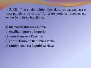 1) (UFS) - "...o chefe político lhes dava roupa, cachaça e
uma papeleta de voto..." Ao texto pode-se associar, na
evolução política brasileira, o:

a) mercantilismo e a Colônia
b) encilhamento e o Império
c) centralismo e a Regência
d) coronelismo e a República Velha
e) caudilhismo e a República Nova
 