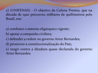 2) (UNIFENAS) - O objetivo da Coluna Prestes, que na
década de 1920 percorreu milhares de quilômetros pelo
Brasil, era:

a) combater o sistema oligárquico vigente;
b) apoiar a campanha civilista;
c) defender a ordem no governo Artur Bernardes;
d) promover a constitucionalização do País;
e) reagir contra a ditadura quase declarada do governo
Artur Bernardes.
 