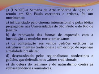 3) (UNESP)-A Semana de Arte Moderna de 1922, que
reuniu em São Paulo escritores e artistas, foi um
movimento:
a) influenciado pelo cinema internacional e pelas idéias
propagadas nas Universidades de São Paulo e do Rio de
Janeiro
b) de renovação das formas de expressão com a
introdução de modelos norte-americanos;
c) de contestação aos velhos padrões estéticos, as
estruturas mentais tradicionais e um esforço de repensar
a realidade brasileira;
d) desencadeado pelos regionalismos nordestinos e
gaúcho, que defendiam os valores tradicionais;
e) de defesa do realismo e do naturalismo contra as
velhas tendências românticas.
 