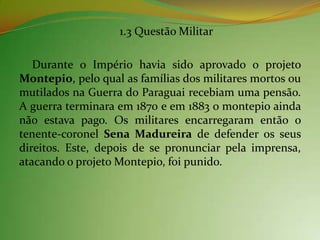 1.3 Questão Militar

   Durante o Império havia sido aprovado o projeto
Montepio, pelo qual as famílias dos militares mortos ou
mutilados na Guerra do Paraguai recebiam uma pensão.
A guerra terminara em 1870 e em 1883 o montepio ainda
não estava pago. Os militares encarregaram então o
tenente-coronel Sena Madureira de defender os seus
direitos. Este, depois de se pronunciar pela imprensa,
atacando o projeto Montepio, foi punido.
 