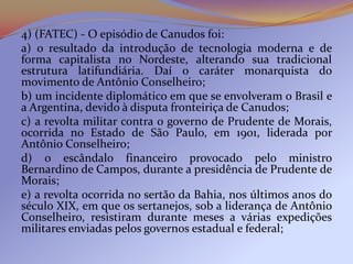 4) (FATEC) - O episódio de Canudos foi:
a) o resultado da introdução de tecnologia moderna e de
forma capitalista no Nordeste, alterando sua tradicional
estrutura latifundiária. Daí o caráter monarquista do
movimento de Antônio Conselheiro;
b) um incidente diplomático em que se envolveram o Brasil e
a Argentina, devido à disputa fronteiriça de Canudos;
c) a revolta militar contra o governo de Prudente de Morais,
ocorrida no Estado de São Paulo, em 1901, liderada por
Antônio Conselheiro;
d) o escândalo financeiro provocado pelo ministro
Bernardino de Campos, durante a presidência de Prudente de
Morais;
e) a revolta ocorrida no sertão da Bahia, nos últimos anos do
século XIX, em que os sertanejos, sob a liderança de Antônio
Conselheiro, resistiram durante meses a várias expedições
militares enviadas pelos governos estadual e federal;
 