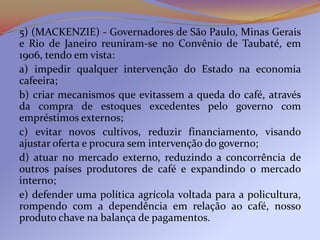 5) (MACKENZIE) - Governadores de São Paulo, Minas Gerais
e Rio de Janeiro reuniram-se no Convênio de Taubaté, em
1906, tendo em vista:
a) impedir qualquer intervenção do Estado na economia
cafeeira;
b) criar mecanismos que evitassem a queda do café, através
da compra de estoques excedentes pelo governo com
empréstimos externos;
c) evitar novos cultivos, reduzir financiamento, visando
ajustar oferta e procura sem intervenção do governo;
d) atuar no mercado externo, reduzindo a concorrência de
outros países produtores de café e expandindo o mercado
interno;
e) defender uma política agrícola voltada para a policultura,
rompendo com a dependência em relação ao café, nosso
produto chave na balança de pagamentos.
 
