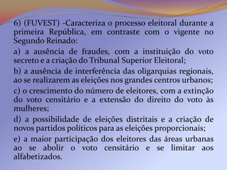 6) (FUVEST) -Caracteriza o processo eleitoral durante a
primeira República, em contraste com o vigente no
Segundo Reinado:
a) a ausência de fraudes, com a instituição do voto
secreto e a criação do Tribunal Superior Eleitoral;
b) a ausência de interferência das oligarquias regionais,
ao se realizarem as eleições nos grandes centros urbanos;
c) o crescimento do número de eleitores, com a extinção
do voto censitário e a extensão do direito do voto às
mulheres;
d) a possibilidade de eleições distritais e a criação de
novos partidos políticos para as eleições proporcionais;
e) a maior participação dos eleitores das áreas urbanas
ao se abolir o voto censitário e se limitar aos
alfabetizados.
 