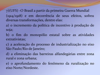 7)(UFS) -O Brasil a partir da primeira Guerra Mundial
(1914/1918) e em decorrência de seus efeitos, sofreu
diversas transformações, dentre elas:
a) o incremento da política de incentivo à produção de
soja;
b) o fim do monopólio estatal sobre as atividades
extrativistas;
c) a aceleração do processo de industrialização no eixo
São Paulo/Rio de Janeiro;
d) a eliminação das barreiras alfandegárias entre zona
rural e zona urbana;
e) o aprofundamento do fenômeno da ruralização no
eixo Norte/Nordeste.
 