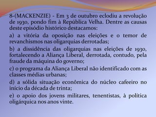 8-(MACKENZIE) - Em 3 de outubro eclodiu a revolução
de 1930, pondo fim à República Velha. Dentre as causas
deste episódio histórico destacamos:
a) a vitória da oposição nas eleições e o temor de
revanchismos nas oligarquias derrotadas;
b) a dissidência das oligarquias nas eleições de 1930,
fortalecendo a Aliança Liberal, derrotada, contudo, pela
fraude da máquina do governo;
c) o programa da Aliança Liberal não identificado com as
classes médias urbanas;
d) a sólida situação econômica do núcleo cafeeiro no
início da década de trinta;
e) o apoio dos jovens militares, tenentistas, à política
oligárquica nos anos vinte.
 