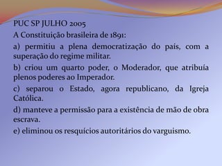 PUC SP JULHO 2005
A Constituição brasileira de 1891:
a) permitiu a plena democratização do país, com a
superação do regime militar.
b) criou um quarto poder, o Moderador, que atribuía
plenos poderes ao Imperador.
c) separou o Estado, agora republicano, da Igreja
Católica.
d) manteve a permissão para a existência de mão de obra
escrava.
e) eliminou os resquícios autoritários do varguismo.
 