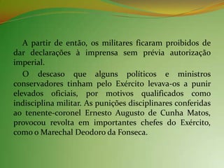A partir de então, os militares ficaram proibidos de
dar declarações à imprensa sem prévia autorização
imperial.
   O descaso que alguns políticos e ministros
conservadores tinham pelo Exército levava-os a punir
elevados oficiais, por motivos qualificados como
indisciplina militar. As punições disciplinares conferidas
ao tenente-coronel Ernesto Augusto de Cunha Matos,
provocou revolta em importantes chefes do Exército,
como o Marechal Deodoro da Fonseca.
 
