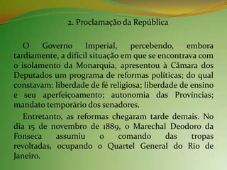 2. Proclamação da República

   O     Governo     Imperial,    percebendo,     embora
tardiamente, a difícil situação em que se encontrava com
o isolamento da Monarquia, apresentou à Câmara dos
Deputados um programa de reformas políticas; do qual
constavam: liberdade de fé religiosa; liberdade de ensino
e seu aperfeiçoamento; autonomia das Províncias;
mandato temporário dos senadores.
   Entretanto, as reformas chegaram tarde demais. No
dia 15 de novembro de 1889, o Marechal Deodoro da
Fonseca     assumiu       o    comando      das    tropas
revoltadas, ocupando o Quartel General do Rio de
Janeiro.
 