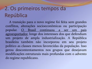 2. Os primeiros tempos da
República
  A transição para o novo regime foi feita sem grandes
conflitos, alterações socioeconômicas ou participação
popular. O Brasil continuou a ser um país
agroexportador, longe dos interesses dos que defendiam
um projeto de ampla industrialização. A República
brasileira também não incorporou em seu projeto
político as classes menos favorecidas da população. Isso
gerou descontentamentos nos grupos que desejavam
modificações estruturais mais profundas com o advento
do regime republicano.
 