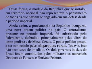 Dessa forma, o modelo da República que se instalou
em território nacional não representava o pensamento
de todos os que haviam se engajado em sua defesa desde
o período imperial.
   Ainda assim, a proclamação da República inaugurou
uma nova ordem política no país. O centralismo,
presente no período imperial, foi substituído pelo
federalismo, defendido principalmente pelas elites do
oeste paulista e de Minas Gerais. O poder político passou
a ser controlado pelas oligarquias rurais. Todavia, isso
não aconteceu de imediato. Os dois governos iniciais do
Brasil foram constituídos pelos militares: os marechais
Deodoro da Fonseca e Floriano Peixoto.
 