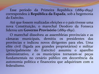 Esse período da Primeira República (1889-1894)
correspondeu à República da Espada, sob a hegemonia
do Exército.
   Até que fossem realizadas eleições e o país tivesse uma
nova Constituição, o marechal Deodoro da Fonseca
liderou um Governo Provisório (1889-1891).
   O marechal dissolveu as assembleias provinciais e as
câmaras municipais, demitiu os presidentes das
províncias e indicou novos dirigentes para eles. Uma
elite civil (ligada aos grandes proprietários) e militar
(principalmente do Exército) assumiu o aparelho
administrativo, e os municípios tornaram-se peças
fundamentais no cenário público em decorrência da
autonomia política e financeira que adquiriram com o
federalismo.
 