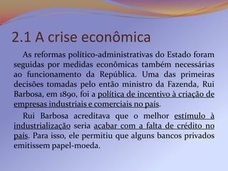 2.1 A crise econômica
  As reformas político-administrativas do Estado foram
seguidas por medidas econômicas também necessárias
ao funcionamento da República. Uma das primeiras
decisões tomadas pelo então ministro da Fazenda, Rui
Barbosa, em 1890, foi a política de incentivo à criação de
empresas industriais e comerciais no país.
  Rui Barbosa acreditava que o melhor estímulo à
industrialização seria acabar com a falta de crédito no
país. Para isso, ele permitiu que alguns bancos privados
emitissem papel-moeda.
 