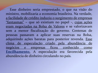 Esse dinheiro seria emprestado, o que na visão do
ministro, mobilizaria a economia brasileira. Na verdade,
a facilidade de crédito induziu o surgimento de empresas
“fantasmas” – que só existiam no papel -, cujas ações
eram negociadas na Bolsa de Valores e se valorizavam
sem a menor fiscalização do governo. Centenas de
pessoas passaram a aplicar suas reservas na Bolsa,
adquirindo ações baratas para posterior revenda. Esse
clima de especulação criado pela abundância de
negócios e empresas ficou conhecido como
Encilhamento. A especulação era favorecida pela
abundância de dinheiro circulando no país.
 