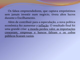 Os falsos empreendedores, que captava empréstimos
sem jamais investir num negócio, tivera altos lucros
durante o Encilhamento.
   Além de contribuir para a especulação, a nova política
econômica fez aumentar a inflação. O resultado final foi
uma grande crise: a moeda perdeu valor, as importações
cresceram, empresas e bancos faliram e os cofres
públicos ficaram vazios.
 