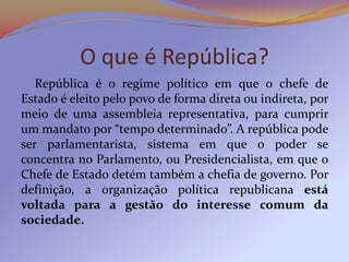 O que é República?
   República é o regime político em que o chefe de
Estado é eleito pelo povo de forma direta ou indireta, por
meio de uma assembleia representativa, para cumprir
um mandato por “tempo determinado”. A república pode
ser parlamentarista, sistema em que o poder se
concentra no Parlamento, ou Presidencialista, em que o
Chefe de Estado detém também a chefia de governo. Por
definição, a organização política republicana está
voltada para a gestão do interesse comum da
sociedade.
 
