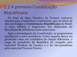 2.2 A primeira Constituição
Republicana
   No final de 1890, Deodoro da Fonseca convocou
eleições para a Assembeia Constituinte, que no início de
1891 promulgou a Constituição Republicana do Brasil.
A carta refletiu a hegemonia dos defensores do
liberalismo de influência norte-americana.
   Após a promulgação da Constituição, os progressistas
escolheram o novo presidente. Como naquela época era
permitido votar em candidatos de chapas diferentes, o
cargo de presidente da República foi ocupado pelo
marechal Deodoro da Fonseca e o de vice-presidente
pelo marechal Floriano Peixoto.
 