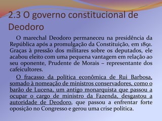 2.3 O governo constitucional de
Deodoro
   O marechal Deodoro permaneceu na presidência da
República após a promulgação da Constituição, em 1891.
Graças à pressão dos militares sobre os deputados, ele
acabou eleito com uma pequena vantagem em relação ao
seu oponente, Prudente de Morais – representante dos
cafeicultores.
   O fracasso da política econômica de Rui Barbosa,
somado à nomeação de ministros conservadores, como o
barão de Lucena, um antigo monarquista que passou a
ocupar o cargo de ministro da Fazenda, desgastou a
autoridade de Deodoro, que passou a enfrentar forte
oposição no Congresso e gerou uma crise política.
 
