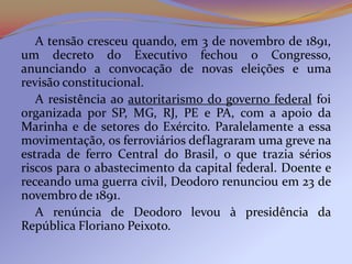 A tensão cresceu quando, em 3 de novembro de 1891,
um decreto do Executivo fechou o Congresso,
anunciando a convocação de novas eleições e uma
revisão constitucional.
   A resistência ao autoritarismo do governo federal foi
organizada por SP, MG, RJ, PE e PA, com a apoio da
Marinha e de setores do Exército. Paralelamente a essa
movimentação, os ferroviários deflagraram uma greve na
estrada de ferro Central do Brasil, o que trazia sérios
riscos para o abastecimento da capital federal. Doente e
receando uma guerra civil, Deodoro renunciou em 23 de
novembro de 1891.
   A renúncia de Deodoro levou à presidência da
República Floriano Peixoto.
 