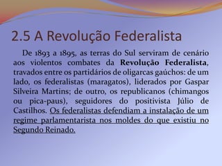 2.5 A Revolução Federalista
   De 1893 a 1895, as terras do Sul serviram de cenário
aos violentos combates da Revolução Federalista,
travados entre os partidários de oligarcas gaúchos: de um
lado, os federalistas (maragatos), liderados por Gaspar
Silveira Martins; de outro, os republicanos (chimangos
ou pica-paus), seguidores do positivista Júlio de
Castilhos. Os federalistas defendiam a instalação de um
regime parlamentarista nos moldes do que existiu no
Segundo Reinado.
 