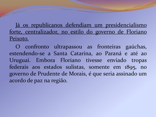 Já os republicanos defendiam um presidencialismo
forte, centralizador, no estilo do governo de Floriano
Peixoto.
   O confronto ultrapassou as fronteiras gaúchas,
estendendo-se a Santa Catarina, ao Paraná e até ao
Uruguai. Embora Floriano tivesse enviado tropas
federais aos estados sulistas, somente em 1895, no
governo de Prudente de Morais, é que seria assinado um
acordo de paz na região.
 