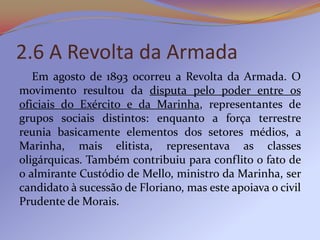 2.6 A Revolta da Armada
   Em agosto de 1893 ocorreu a Revolta da Armada. O
movimento resultou da disputa pelo poder entre os
oficiais do Exército e da Marinha, representantes de
grupos sociais distintos: enquanto a força terrestre
reunia basicamente elementos dos setores médios, a
Marinha, mais elitista, representava as classes
oligárquicas. Também contribuiu para conflito o fato de
o almirante Custódio de Mello, ministro da Marinha, ser
candidato à sucessão de Floriano, mas este apoiava o civil
Prudente de Morais.
 
