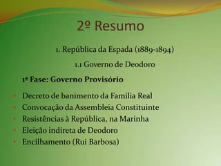 2º Resumo
           1. República da Espada (1889-1894)
                 1.1 Governo de Deodoro
  1ª Fase: Governo Provisório

• Decreto de banimento da Família Real
• Convocação da Assembleia Constituinte
• Resistências à República, na Marinha
• Eleição indireta de Deodoro
• Encilhamento (Rui Barbosa)
 
