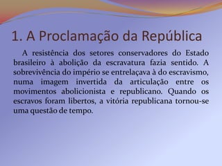 1. A Proclamação da República
  A resistência dos setores conservadores do Estado
brasileiro à abolição da escravatura fazia sentido. A
sobrevivência do império se entrelaçava à do escravismo,
numa imagem invertida da articulação entre os
movimentos abolicionista e republicano. Quando os
escravos foram libertos, a vitória republicana tornou-se
uma questão de tempo.
 