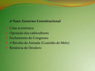 2ª Fase: Governo Constitucional

 Crise econômica
 Oposição dos cafeicultores
 Fechamento do Congresso
 1ª Revolta da Armada (Custódio de Melo)
 Renúncia de Deodoro
 