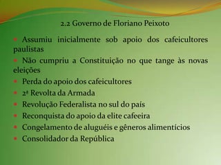 2.2 Governo de Floriano Peixoto

 Assumiu inicialmente sob apoio dos cafeicultores
paulistas
 Não cumpriu a Constituição no que tange às novas
eleições
 Perda do apoio dos cafeicultores
 2ª Revolta da Armada
 Revolução Federalista no sul do país
 Reconquista do apoio da elite cafeeira
 Congelamento de aluguéis e gêneros alimentícios
 Consolidador da República
 