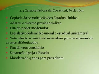 2.3 Características da Constituição de 1891

 Copiada da constituição dos Estados Unidos
 Adotou o sistema presidencialista
 Fim do poder moderador
 Legislativo federal bicameral e estadual unicameral
 Voto aberto e universal masculino para os maiores de
21 anos alfabetizados
 Fim do voto censitário
 Separação Igreja e Estado
 Mandato de 4 anos para presidente
 