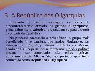 3. A República das Oligarquias
   Enquanto o Exército esmagava os focos de
descontentamento armado, os grupos oligárquicos,
principalmente o cafeeiro, preparavam-se para assumir
o controle da República.
   No processo sucessório à presidência, o grupo mais
beneficiado foi o paulista, que apoiou Floriano e, nas
eleições de 01/03/1894, elegeu Prudente de Morais,
ligado ao PRP. A partir desse momento, o poder político
passou a ser controlado pelas elites agrárias,
notadamente de MG e SP, no período que ficou
conhecido como República Oligárquica.
 