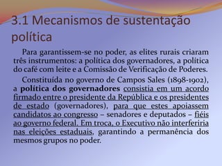 3.1 Mecanismos de sustentação
política
   Para garantissem-se no poder, as elites rurais criaram
três instrumentos: a política dos governadores, a política
do café com leite e a Comissão de Verificação de Poderes.
   Constituída no governo de Campos Sales (1898-1902),
a política dos governadores consistia em um acordo
firmado entre o presidente da República e os presidentes
de estado (governadores), para que estes apoiassem
candidatos ao congresso – senadores e deputados – fiéis
ao governo federal. Em troca, o Executivo não interferiria
nas eleições estaduais, garantindo a permanência dos
mesmos grupos no poder.
 