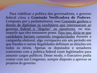 Para viabilizar a política dos governadores, o governo
federal criou a Comissão Verificadora de Poderes.
Composta por 5 parlamentares, essa Comissão ganhou o
direito de diplomar os candidatos que interessavam ao
governo federal e “degolar” os opositores, ou seja,
impedir que eles tomassem posse. Para isso, dizia-se que
candidatos haviam cometido irregularidades durante a
campanha eleitoral, algo corriqueiro em um período em
que fraudes e outras ilegalidades definiam as eleições em
todos os níveis. Apenas os deputados e senadores
coniventes com a política federal eram legitimados para
assumir cargos públicos. Desse modo, o Executivo podia
contar com um Congresso, sempre disposto a aprovar os
projetos do governo.
 
