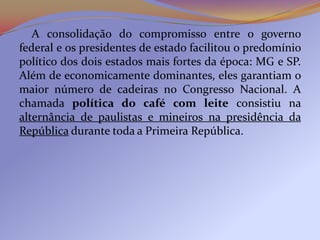 A consolidação do compromisso entre o governo
federal e os presidentes de estado facilitou o predomínio
político dos dois estados mais fortes da época: MG e SP.
Além de economicamente dominantes, eles garantiam o
maior número de cadeiras no Congresso Nacional. A
chamada política do café com leite consistiu na
alternância de paulistas e mineiros na presidência da
República durante toda a Primeira República.
 
