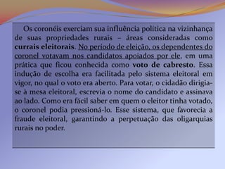 Os coronéis exerciam sua influência política na vizinhança
de suas propriedades rurais – áreas consideradas como
currais eleitorais. No período de eleição, os dependentes do
coronel votavam nos candidatos apoiados por ele, em uma
prática que ficou conhecida como voto de cabresto. Essa
indução de escolha era facilitada pelo sistema eleitoral em
vigor, no qual o voto era aberto. Para votar, o cidadão dirigia-
se à mesa eleitoral, escrevia o nome do candidato e assinava
ao lado. Como era fácil saber em quem o eleitor tinha votado,
o coronel podia pressioná-lo. Esse sistema, que favorecia a
fraude eleitoral, garantindo a perpetuação das oligarquias
rurais no poder.
 