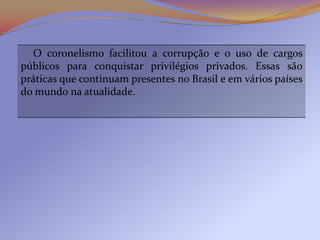 O coronelismo facilitou a corrupção e o uso de cargos
públicos para conquistar privilégios privados. Essas são
práticas que continuam presentes no Brasil e em vários países
do mundo na atualidade.
 